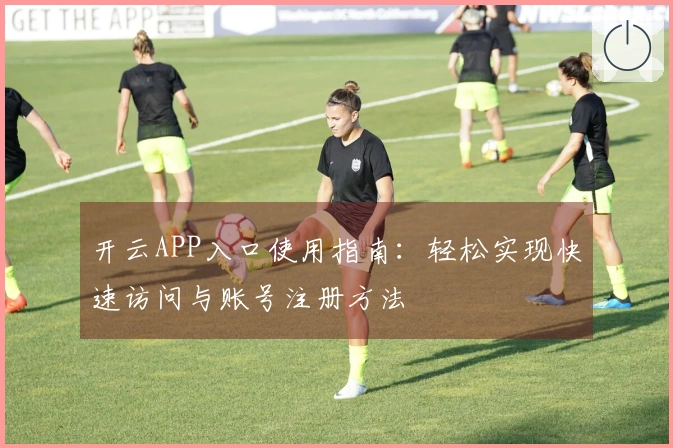 开云APP入口使用指南：轻松实现快速访问与账号注册方法